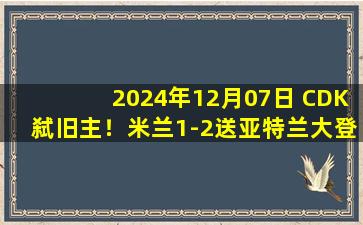 2024年12月07日 CDK弑旧主！米兰1-2送亚特兰大登顶+9连胜 卢克曼绝杀美队伤退